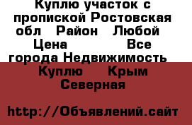 Куплю участок с пропиской.Ростовская обл › Район ­ Любой › Цена ­ 15 000 - Все города Недвижимость » Куплю   . Крым,Северная